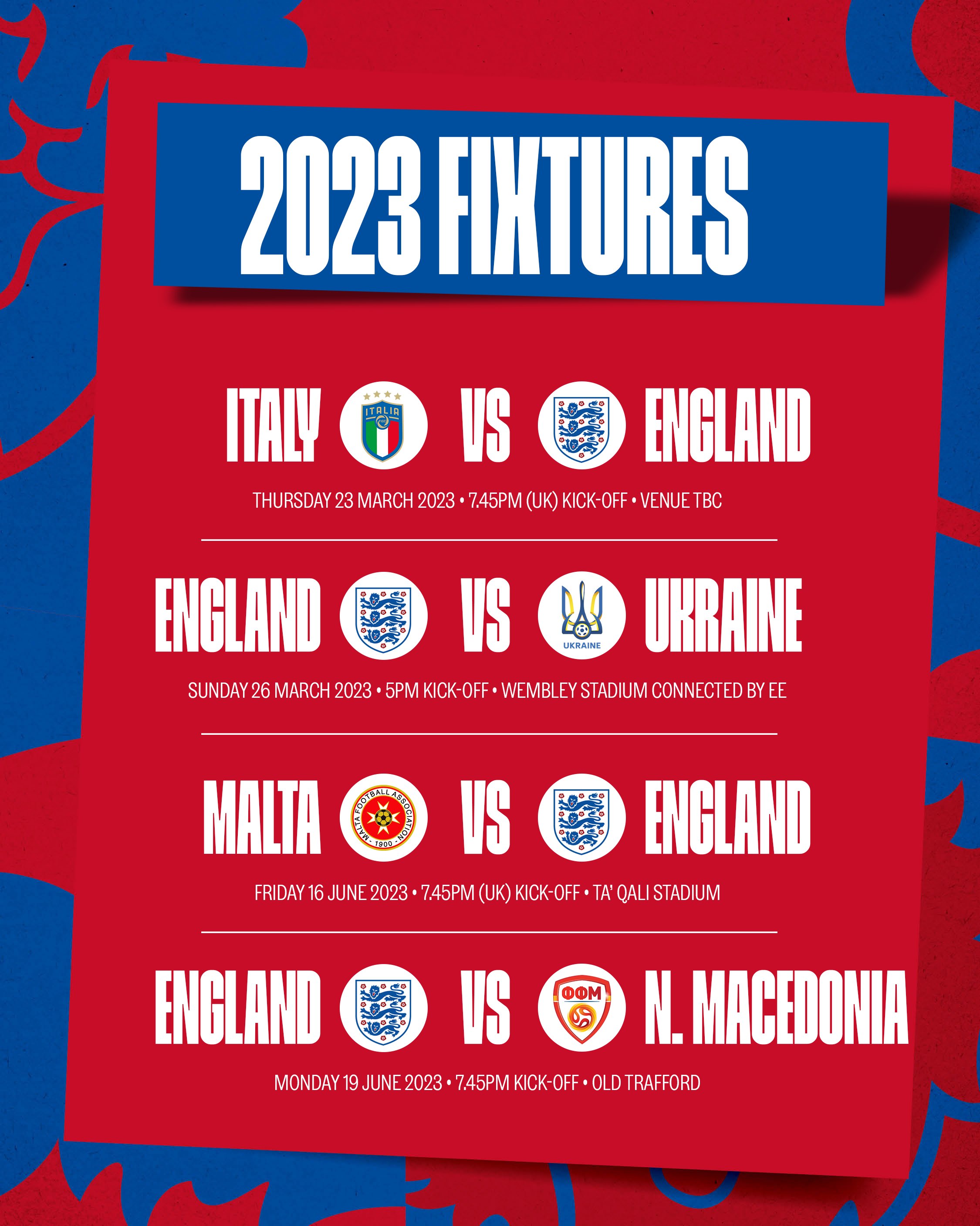 Italy v England: THURSDAY 23 MARCH 2023 • 7.45pm (UK) KICK-OFF - Venue TBC

England v Ukraine: SUNDAY 26 MARCH 2023 • 5pm KICK-OFF - Wembley Stadium

Malta v England: FRIDAY 16 JUNE 2023 • 7.45pm (UK) KICK-OFF - Ta' Qali Stadium

England v North Macedonia: MONDAY 19 JUNE 2023 • 7.45pm KICK-OFF - Old Trafford