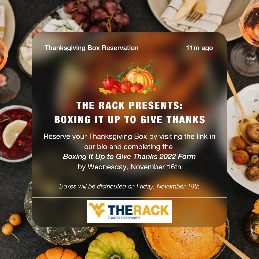 Sign up to recieve a Thanksgiving Box from us this holiday season by completing the Boxing It Up to Give Thanks 2022 Form by Wednesday, November 16th. Boxes will be distributed on Friday, November 18th between 8:15am-4:45pm. 

Reserve your box today at linktr.ee/WVUTheRack!