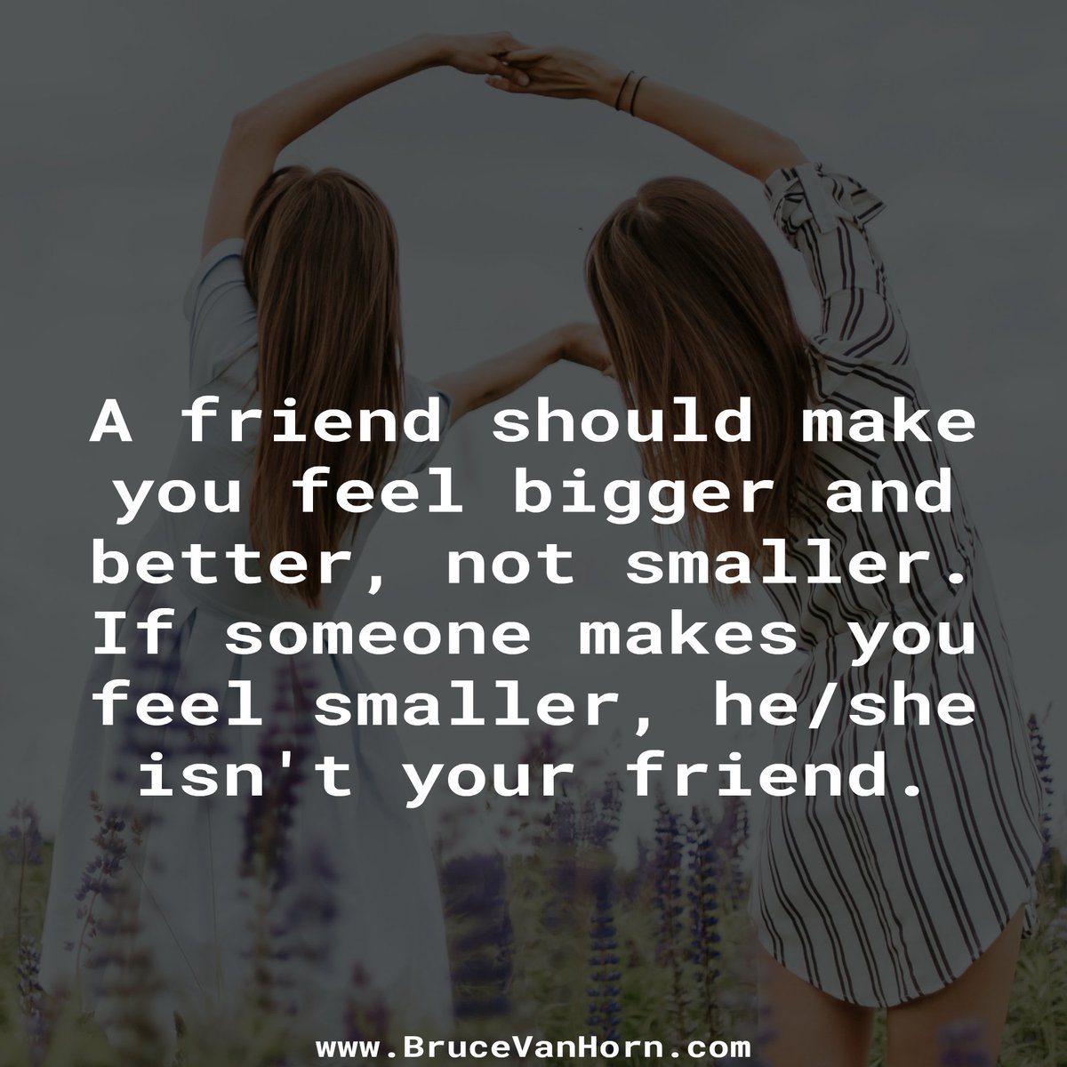 A friend should make you feel bigger and better, not smaller. If someone makes you feel smaller, he/she isn't your friend.