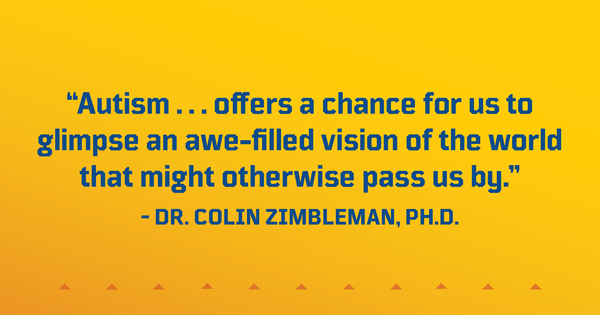 “Autism . . . offers a chance for us to glimpse an awe-filled vision of the world that might otherwise pass us by.” – Dr. Colin Zimbleman, Ph.D.
