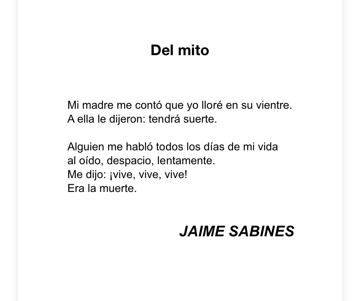 Of the myth

My mother told me I cried in her womb.
They told her: he will be lucky. 

Someone spoke to me all the days of my life
in my ear, slow, slowly.
They said: live, live, live!
It was death.

        —Jaime Sabines, Mexican poet