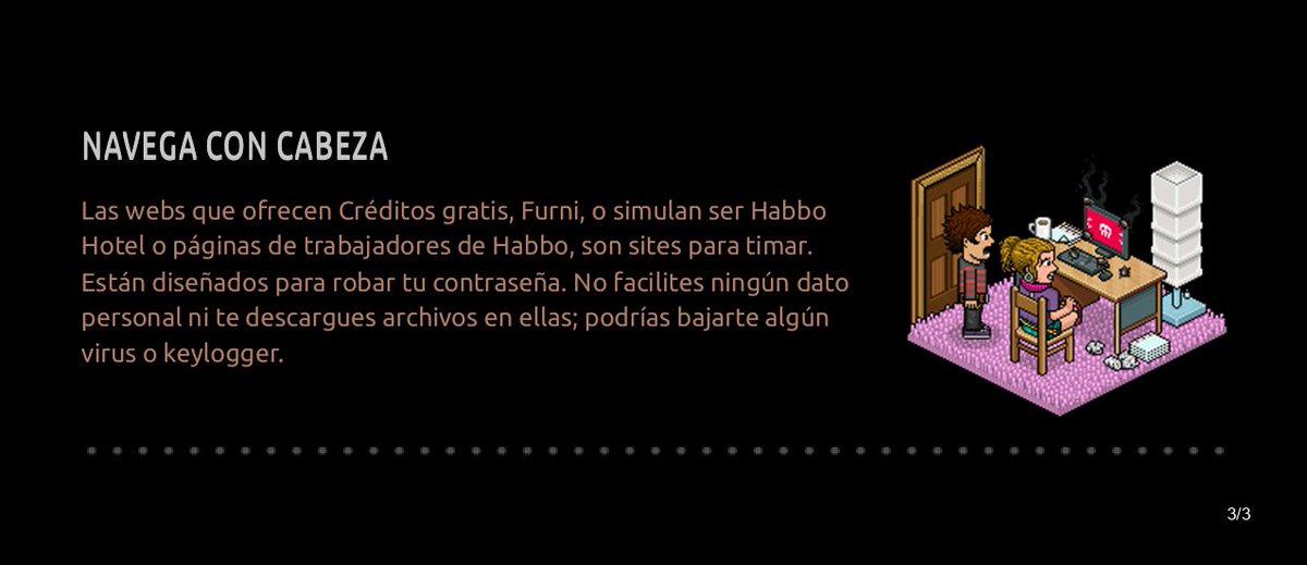 Debido a los recientes sucesos de estafa, robo de cuentas y furnis, te recomendamos que le eches un ojo a los Consejos de Seguridad de Habbo.

Recuerda navegar dentro del hotel con responsabilidad. 

¡Un abrazo virtual!

#HABBORIÓDICO
#Habbo 
#ConsejosDeSeguridad
