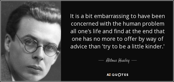 Aldous Leonard Huxley was an English writer and philosopher. He wrote nearly 50 books, both novels and non-fiction works, as well as wide-ranging essays, narratives, and poems. Born into the prominent Huxley family, he graduated from Balliol College, Oxford, with an undergraduate degree in English literature. Wikipedia
Born: July 26, 1894, Godalming, United Kingdom
Died: November 22, 1963, Los Angeles County, California, United States