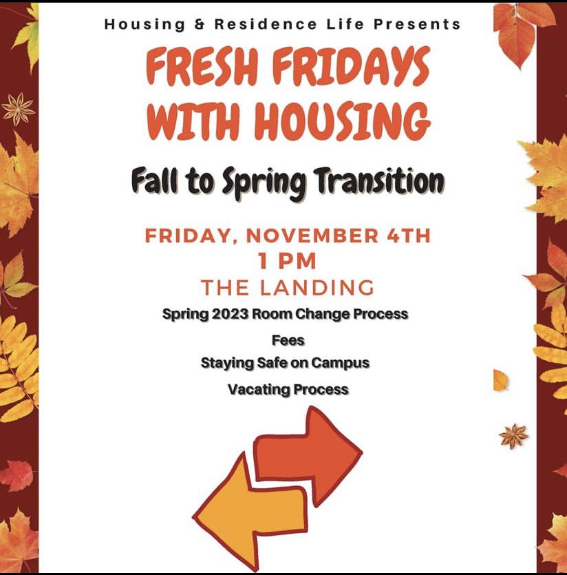 The time has come to get ready for Fresh Fridays with Housing! Join your Housing &amp; Residence Life Team TODAY, November 4th at 1 PM in The Landing. 

We will be discussing the Fall-to-Spring Transition process. You bring the questions, we’ll bring the answers. Food will be served!