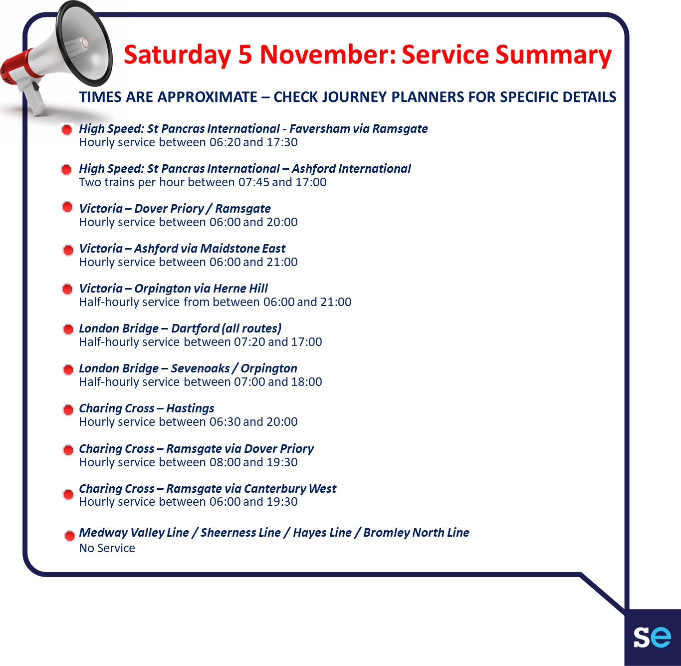 High Speed St Pancras International - Faversham via RamsgateHourly service between 0620 and 1730High Speed St Pancras International  Ashford InternationalTwo trains per hour between 0745 and 1700Victoria  Dover Priory  RamsgateHourly service between 0600 and 2000Victoria  Ashford via Maidstone EastHourly service between 0600 and 2100Victoria  Orpington via Herne HillHalf-hourly service from between 0600 and 2100London Bridge  Dartford all routesHalf-hourly service between 0720 and 1700London Bridge  Sevenoaks  OrpingtonHalf-hourly service between 0700 and 1800Charing Cross  HastingsHourly service between 0630 and 2000Charing Cross  Ramsgate via Dover PrioryHourly service between 0800 and 1930Charing Cross  Ramsgate via Canterbury WestHourly service between 0600 and 1930Medway Valley Line  Sheerness Line  Hayes Line  Bromley North Line - No Service