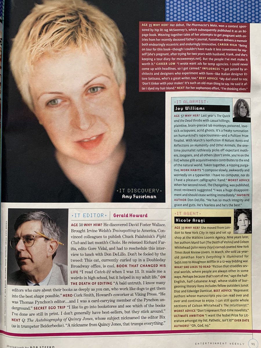 Pg 90

It Voice of Brooklyn: Jonathan Letham (37), author of Motherless Brooklyn

Pg 91

It Discovery: Amy Fusselman (35), author of The Pharmacist’s Mate

It Alarmist: Joy Williams (57), author of The Quick and the Dead

It Agent: Nicole Aragi (39)

It Editor: Gerald Howard (50)