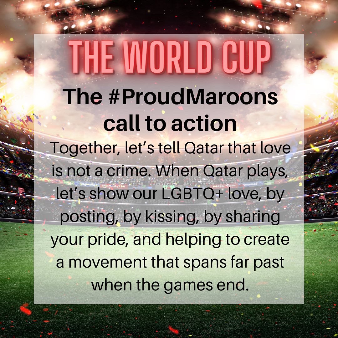 The #ProudMaroons call to action
Together, let’s tell Qatar that love is not a crime. When Qatar plays, let’s show our LGBTQ+ love, by posting, by kissing, by sharing your pride, and helping to create a movement that spans far past when the games end. @proudmaroons