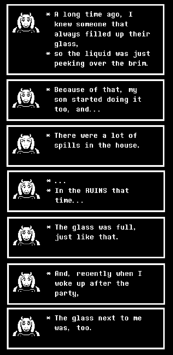 * Flowey remembers how he used to efficiently fill a glass of water from when he was alive. Even taking care of Toriel whenever she passed out during a party.