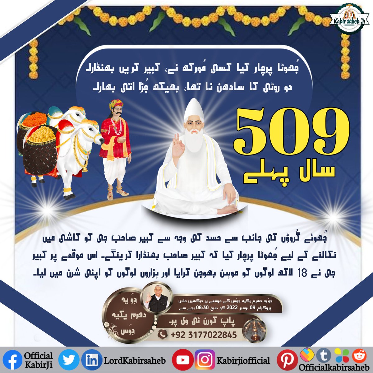 دوِیہ دھرم یگیہ
کُھلیا بھنڈارا گیب کا، بِن چِٹھی بِن نام۔
غریب داس مُکتا تُلیں، دھنیہ کیشو بلی جاؤں۔
کبیر پرمیشور نے کاشی شہر میں 3 دن سبھی سمپردائے کے 18 لاکھ لوگوں کو، بغیر کوئی چِٹھی، بغیر کوئی نام بھنڈارا کرایا تھا۔
#سن1513_میں_کبیربھنڈارا