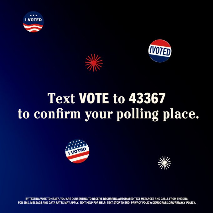 Text VOTE to 43367 to confirm your polling place.  BY TEXTING VOTE TO 43367, YOU ARE CONSENTING TO RECURRING AUTOMATED TEXT MESSAGES AND CALLS FROM THE DNC. FOR SMS, MESSAGE AND DATAT RATES MY APPLY. TEXT HELP FOR HELP. TEXT STOP TO END. PRIVACY POLICY: DEMOCRATS.ORG/PRIVACY-POLICY.