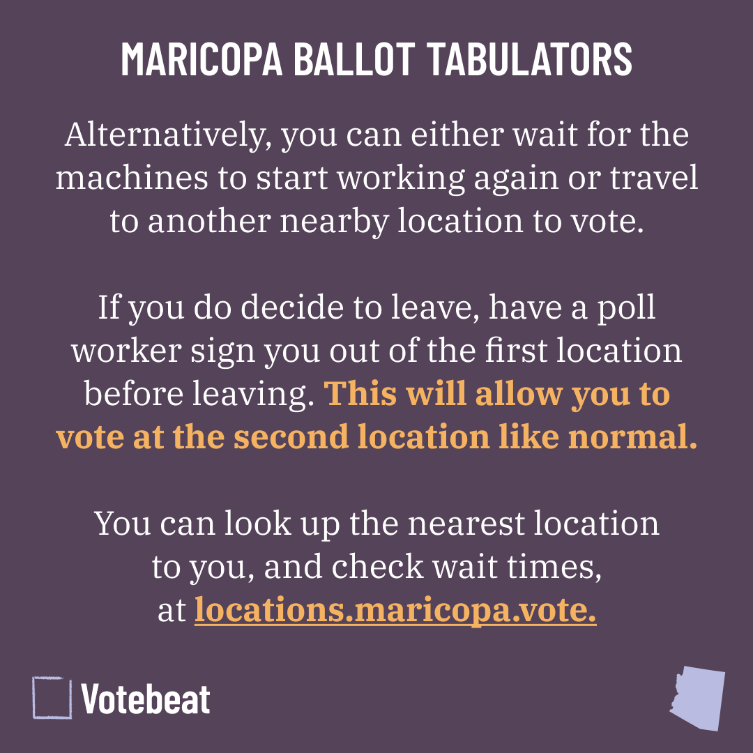 MARICOPA BALLOT TABULATORS

Alternatively, you can either wait for the machines to start working again or travel to another nearby location to vote.

If you do decide to leave, have a poll worker sign you out of the first location before leaving. This will allow you to vote at the second location like normal.

You can look up the nearest location to you, and check wait times, at locations.maricopa.vote.
