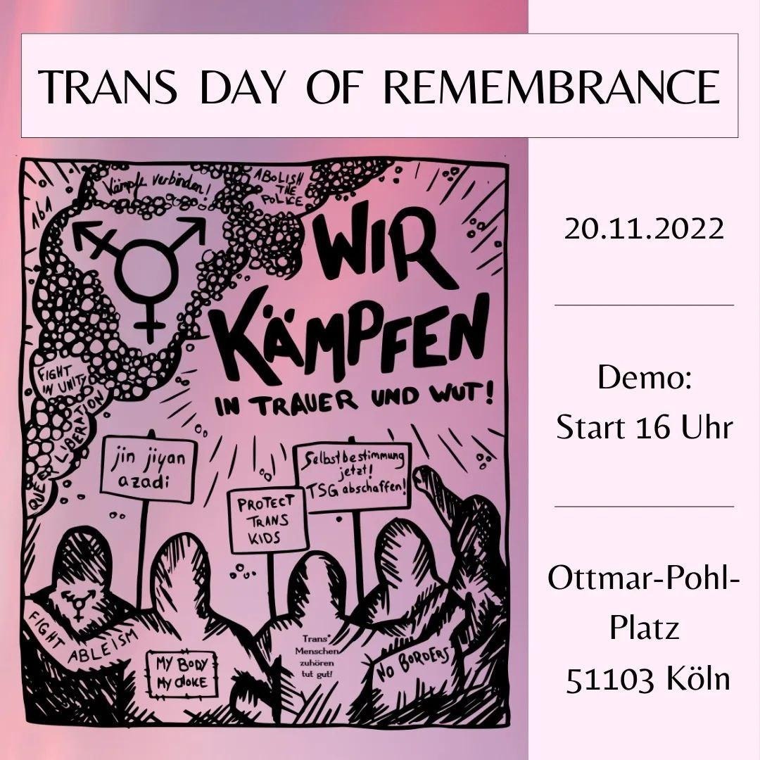 Zucker im Tank (@zucker_im) on Twitter photo Jedes Jahr am 20.11. wird den Menschen gedacht, die weltweit durch #Transfeindlichkeit gestorben sind. Beteiligt euch an den Protesten, die in vielen Städten stattfinden!
In #Köln geht es um 16 Uhr im Stadtteil Kalk los.
#transdayofremembrance #TDOR Jedes Jahr am 20.11. wird den Menschen gedacht, die weltweit durch #Transfeindlichkeit gestorben sind. Beteiligt euch an den Protesten, die in vielen Städten stattfinden!
In #Köln geht es um 16 Uhr im Stadtteil Kalk los.
#transdayofremembrance #TDOR