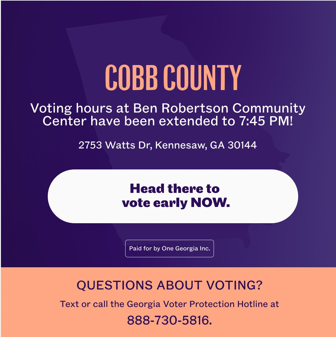 A graphic with text that says:

Cobb County: Voting hours at Ben Robertson Community Center have been extended to 7:45 PM!

2753 Watts Dr, Kennesaw, GA 30144

Head there to vote early NOW.

Questions about voting? Text or call the Georgi Voter Protection Hotline at 888-730-5816