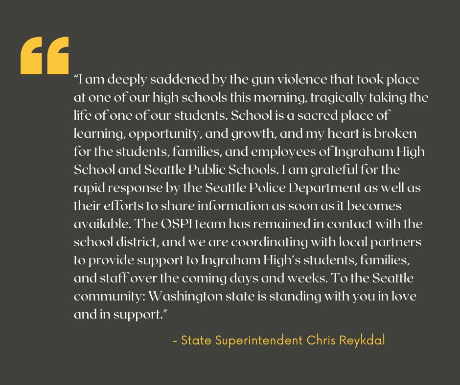“I am deeply saddened by the gun violence that took place at one of our high schools this morning, tragically taking the life of one of our students. School is a sacred place of learning, opportunity, and growth, and my heart is broken for the students, families, and employees of Ingraham High School and Seattle Public Schools. I am grateful for the rapid response by the Seattle Police Department as well as their efforts to share information as soon as it becomes available. The OSPI team has remained in contact with the school district, and we are coordinating with local partners to provide support to Ingraham High’s students, families, and staff over the coming days and weeks. To the Seattle community: Washington state is standing with you in love and in support." - State Superintendent Chris Reykdal