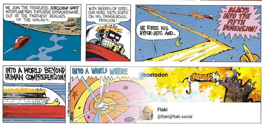 Modified Calvin & Hobbs comic shows Spaceman Spiff in a spacecraft. Panels read: "We join the fearless Spaceman Spiff, interplanetary explorer extra extraordinaire, out at the farthest reaches of the galaxy… with nerves of steel our hero sets forth on his dangerous mission! He fires his hyper-jets and… blasts into the fifth dimension! Into a world beyond human comprehension! Into a world where…". The rest of the comic has been replaces with a screenshot of Flaki (@flaki@flaki.social)'s Mastodon profile, itself sporting a Calvin & Hobbes illustration in the header.