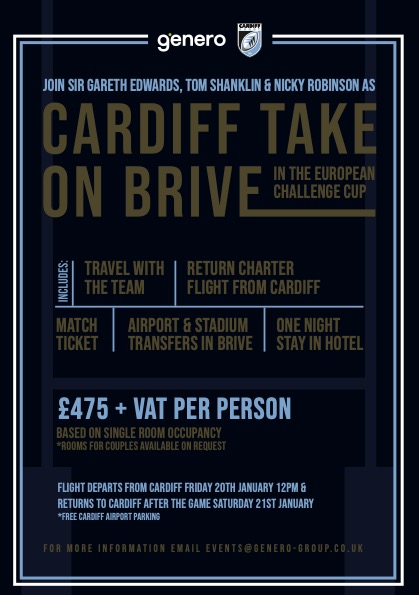 Join us and Cardiff Rugby to watch their European Challenge Cup game against Brive!
** Return Flights
** Travel with the team 
** 1 Night Hotel Accommodation
** Match Tickets
** Mingle with Sir Gareth Edwards, Tom Shanklin and Nicky Robinson
Email: events@genero-group.co.uk