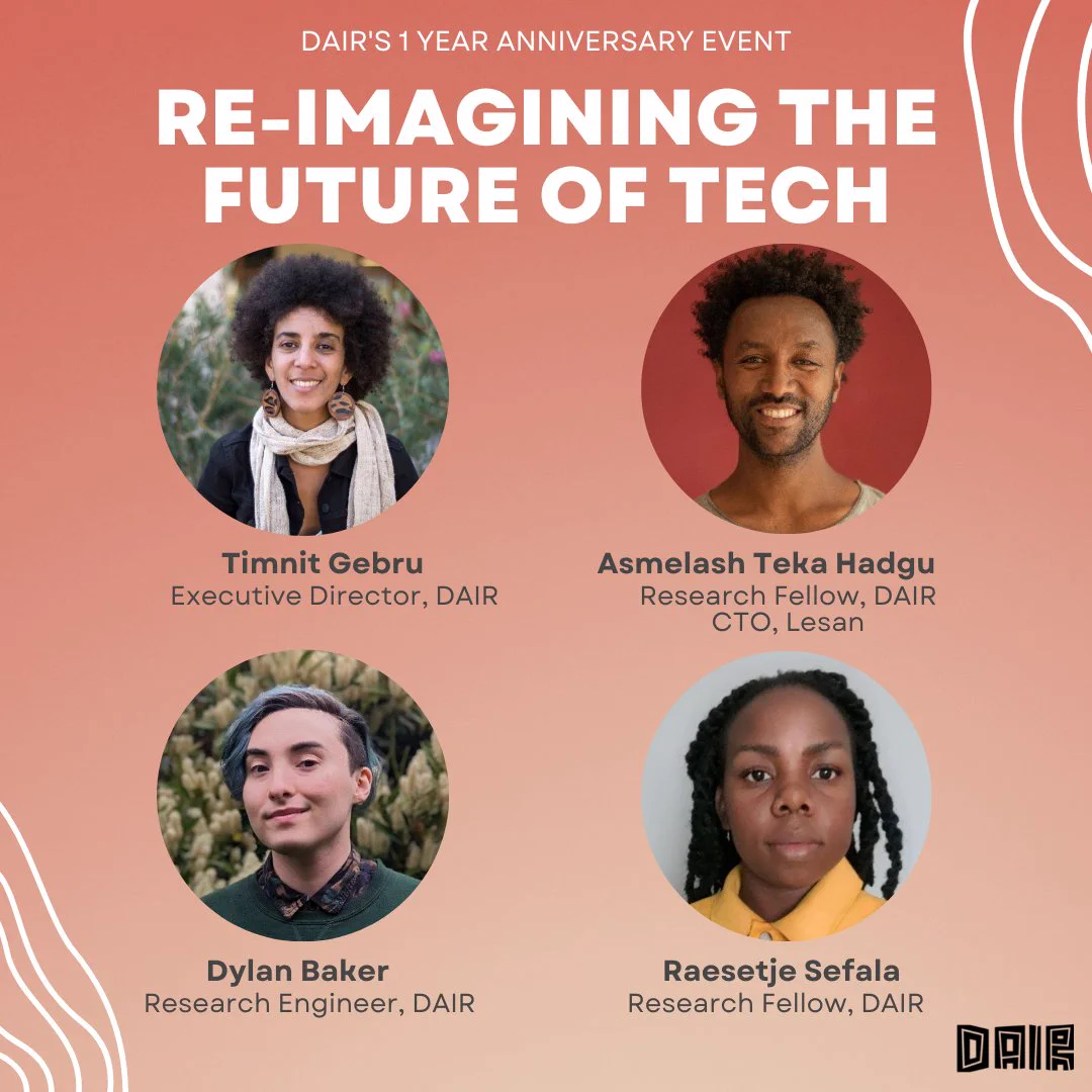 Text: Re-imagining the Future of Tech

Photos of 
Executive director Timnit Gebru (a light skinned Black woman with an afro),  
DAIR fellow and Lesan cofounder & CTO Asmelash Teka (a Black man with a short afro), 
DAIR Research Engineer Dylan Baker (a white man with green died straight hair) 
and DAIR fellow Raesetje Sefala  (a Black woman with long hair in twists)