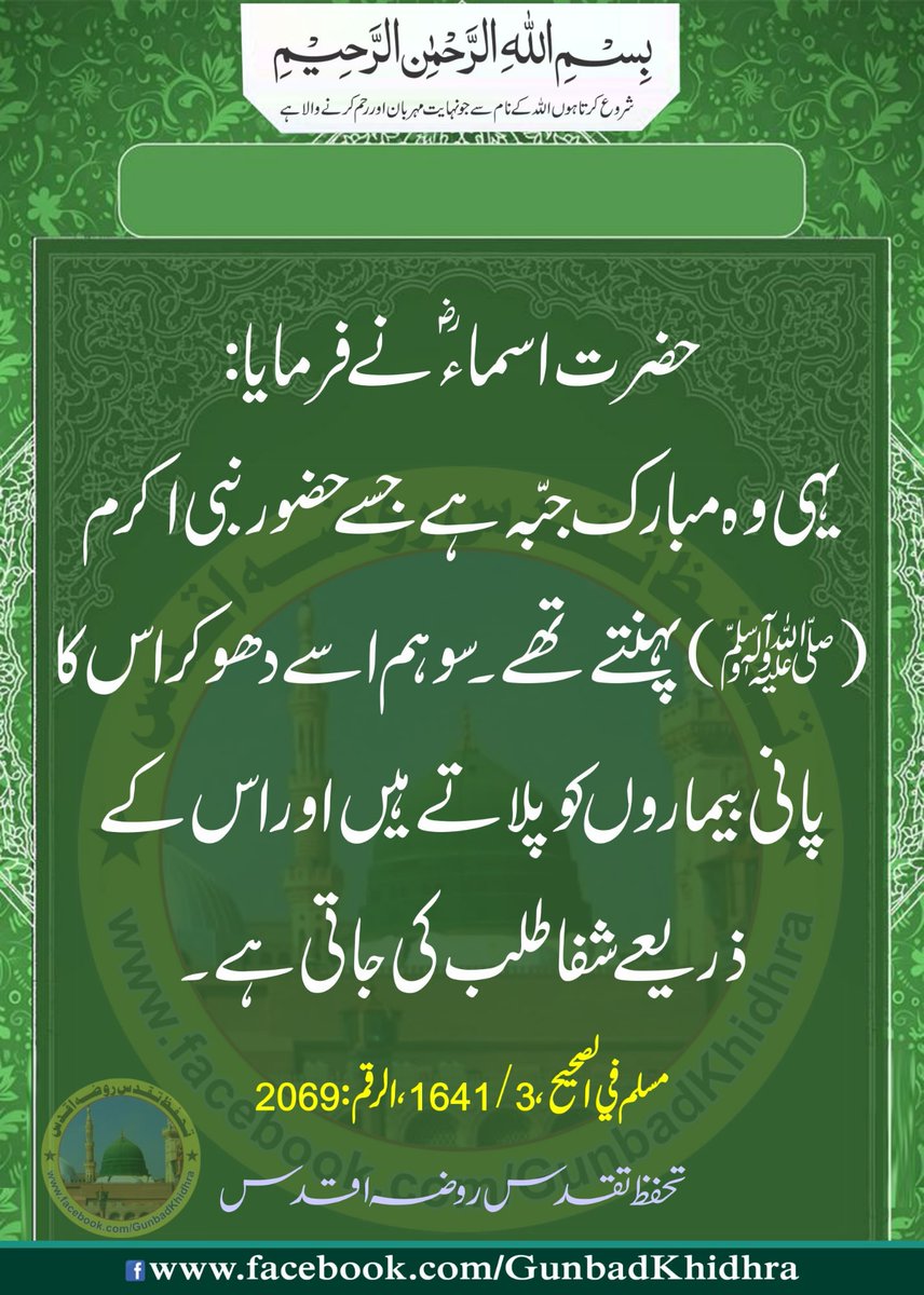 حضرت اسماءؓ نےفرمایا:یہی وہ مبارک جبّہ ہےجسےحضورنبی اکرمﷺپہنتےتھے۔ سوہم اسےدھوکراس کاپانی بیماروں کوپلاتے ہیں اوراس کےذریعےشفاطلب کی جاتی ہے۔

وَکَانَ النَّبِيُّﷺ يَلْبَسُهَا، فَنَحْنُ نَغْسِلُهَا لِلْمَرْضَي يُسْتَشْفَي بِهَا

مسلم في الصحيح، 3 / 1641، الرقم : 2069