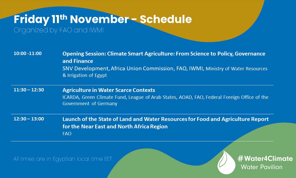 Friday 11th November - Schedule
Organized by FAO and IWMI

10:00 - 11:00 
Opening Session: Climate Smart Agriculture: From Science to Policy, Governance and Finance
SNV Development, Africa Union Commission, FAO, IWMI, Ministry of Water Resources & Irrigation of Egypt

11:30 – 12:30
Agriculture in Water Scarce Contexts
ICARDA, Green Climate Fund, League of Arab States, AOAD, FAO, Federal Foreign Office of the Government of Germany

12:30 – 13:00
Launch of the State of Land and Water Resources for Food and Agriculture Report for the Near East and North Africa Region
FAO


