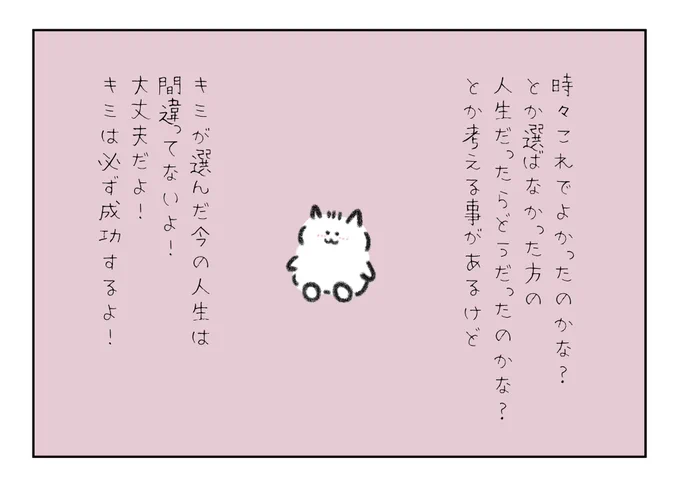 時々これでよかったのかな?とか選ばなかった方の人生だったらどうだったのかな?とか考える事があるけど、キミが選んだ今の人生は間違ってないよ!大丈夫だよ!キミは必ず成功するよ! 