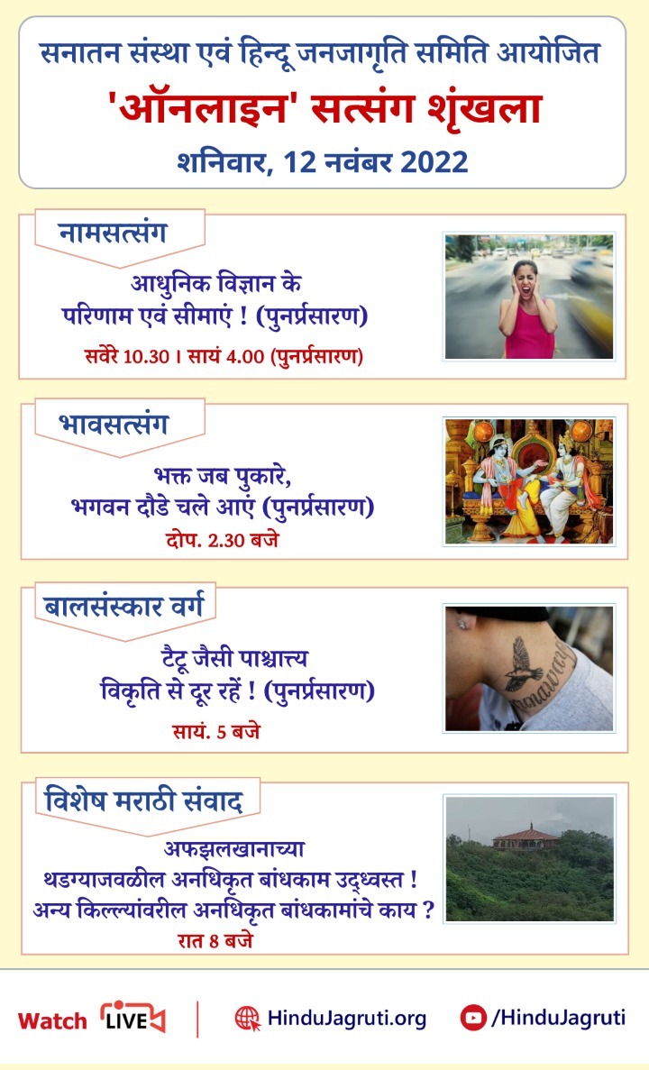 👉 _अवश्य देखें !_

*हिन्दू धर्म की महानता समझानेवाले और भक्तिभाव बढानेवाले ऑनलाइन सत्संग*

शनिवार, 12 नवंबर 2022
#SaturdayVibes
नामजप सत्संग :
भावसत्संग :
बालसंस्कार वर्ग : सायं. 5 बजे
विशेष मराठी संवाद :रात 8 बजे
Watch Live @  
Youtube.com/SanatanSanstha   Youtube.com/HinduJagruti