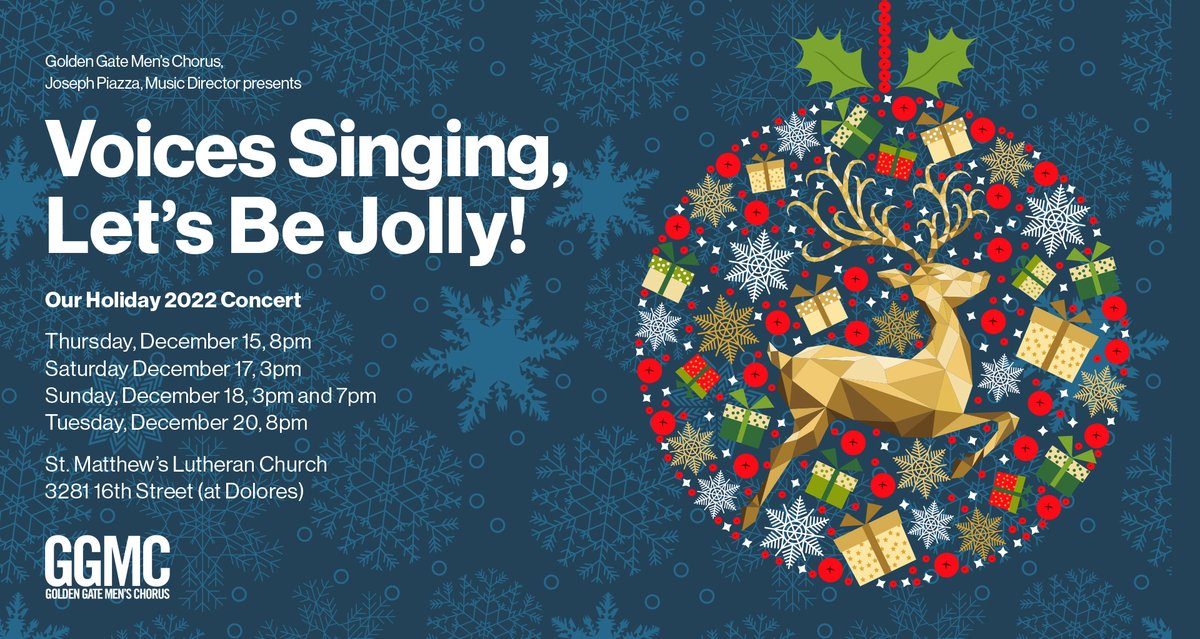 Join the Golden Gate Men’s Chorus for its traditional
holiday concerts, bringing you the very best of holiday
choral music: beautiful Renaissance motets, contemporary works by composers from around the world, and traditional carols arranged for male voices.