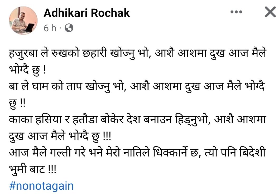 हजुरबा ले रुखको छहारी खोज्नु भो
बा ले घाम को ताप खोज्नु भो
काका हसिया र हतौडा बोकेर देश बनाउन हिड्नुभो

आशै आशमा दुख आज मैले भोग्दै छु !!!

आज मैले गल्ती गरे भने मेरो नातिले धिक्कार्ने छ, त्यो पनि बिदेशी भुमी बाट !!! 
अव त चेतौं

#NoNotAgain