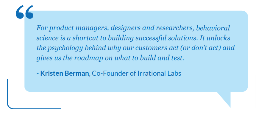Behavioral science is a shortcut to building successful solutions. It unlocks the psychology behind why people act (or don't act) and gives us a road map on what to build and test.  <a href="/bermster/">Kristen Berman</a>