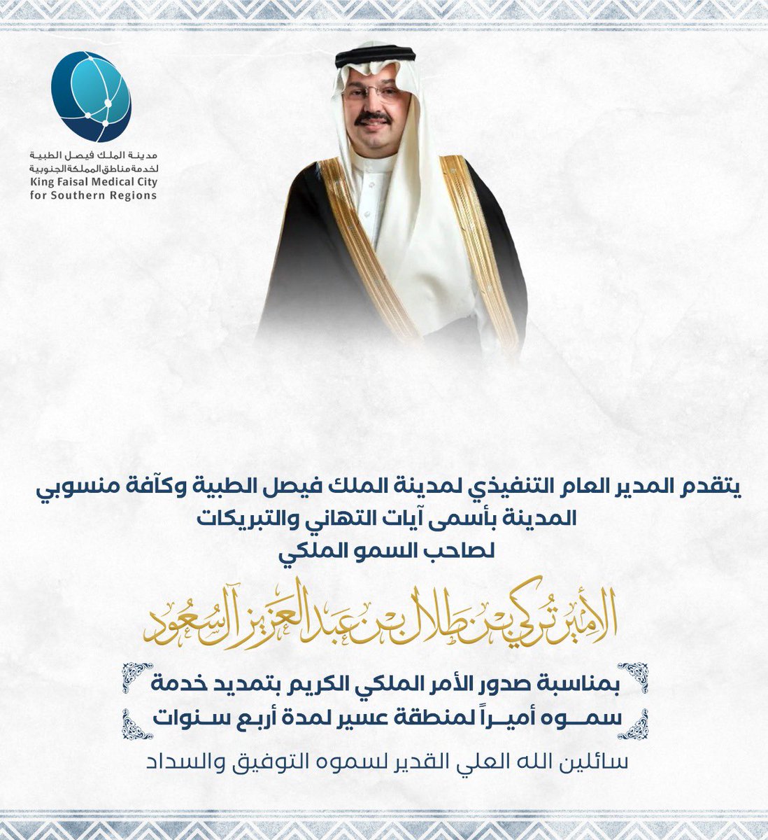 يتقدم المدير العام التنفيذي لمدينة الملك فيصل الطبية وكافة منسوبي المدينة، بأسمى آيات التهاني والتبريكات، لصاحب السمو الملكي الأمير تركي بن طلال بن عبدالعزيز آل سعود، بمناسبة صدور الأمر الملكي بتمديد خدمة سموه أميراً لمنطقة عسير لمدة أربع سنوات، سائلين الله لسموه التوفيق والسداد.
