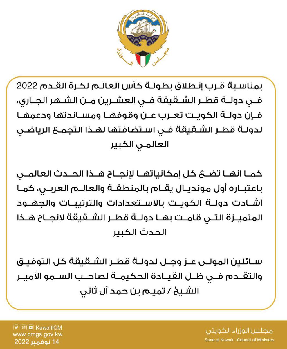 بمناسبة قرب انطلاق بطولة كأس العالم لكرة القدم 2022 في دولة قطر الشقيقة في العشرين من الشهر الجاري ، فإن دولة الكويت تعرب عن وقوفها و مساندتها و دعمها لدولة قطر الشقيقة في استضافتها لهذا التجمع الرياضي العالمي الكبير .