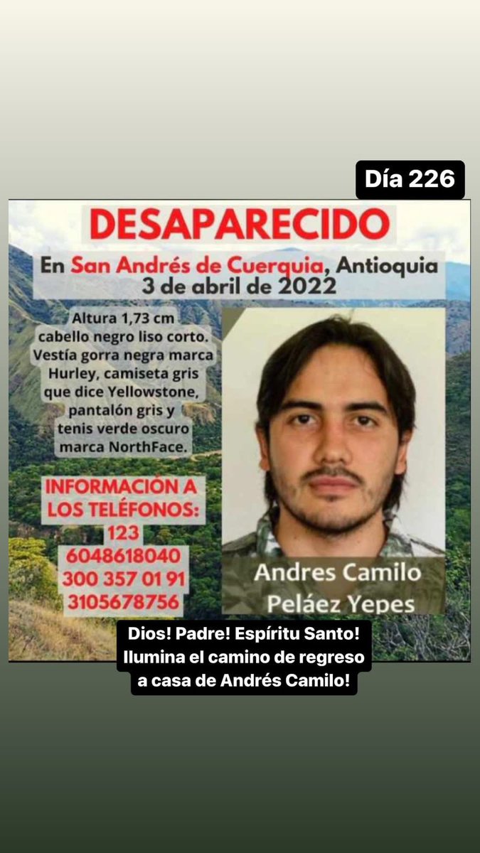 Llevo 226 días preguntando quien sabe qué pasó o donde está mi hijo! Andrés Camilo ingeniero forestal que desapareció en San Andrés de Cuerquia!Me duele el corazón! Me duele el alma!Por favor tengan Piedad! Y compasión de mi!Que Dolor!Nadie tiene porque padecer esto que yo siento