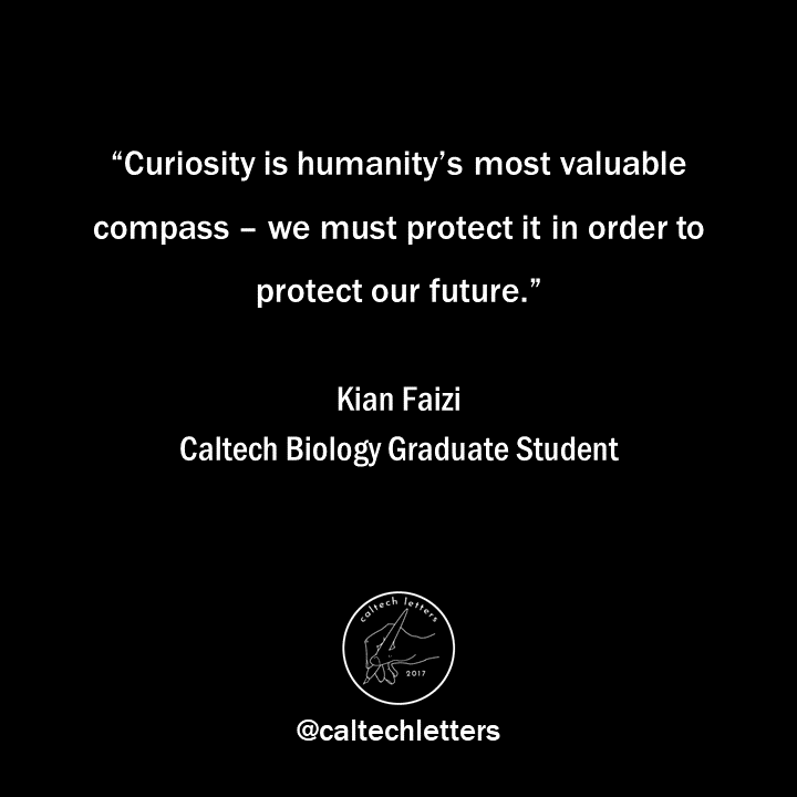 "To my fellow graduate students: resist the deforming gaze of today’s academia, which compels the commodification of your innate curiosity. You have the freedom to direct your research; this is a unique privilege." - Kian Faizi, Caltech Biology Graduate Student (<a href="/kianfaizi/">Kian Faizi</a>)
