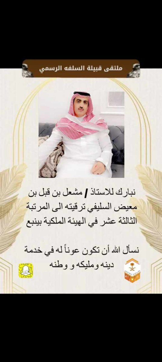 أتقدم بأجمل التهاني والتبريكات لإبن  عمنا الأستاذ/ مشعل بن قبل بن معيض السليفي بمناسبة ترقيته إلى المرتبة الثالثة عشر في الهيئة الملكية بينبع يستاهل كل خير ٠
ونسأل الله أن تكون عونا له خدمة دينه ومليكه ووطنه٠