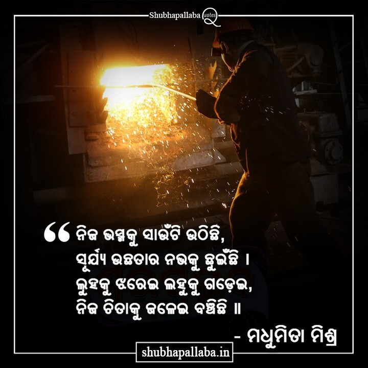 ନିଜ ଭସ୍ମକୁ ସାଉଁଟି ଉଠିଛି,
ସୂର୍ଯ୍ୟ ଉଛତାର ନଭକୁ ଛୁଇଁଛି । 
ଲୁହକୁ ଝରେଇ ଲହୁକୁ ଗଡ଼େଇ,
ନିଜ ଚିତାକୁ ଜଳେଇ ବଞ୍ଚିଛି ॥

- ମଧୁମିତା ମିଶ୍ର

#Shubhapallaba #ଶୁଭପଲ୍ଲବ #ShubhapallabaQuotes #OdiaQuotes #OdiaPoem