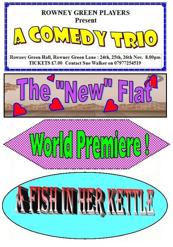OUR NEXT PRODUCTION:
A Comedy Trio - The New Flat, World Premiere and Fish In Her Kettle.
November 24th, 25th &amp; 26th. 8pm start. Tickets £7 each from Sue Walker 07977 254519
Rowney Green Village Hall B48 7QP.