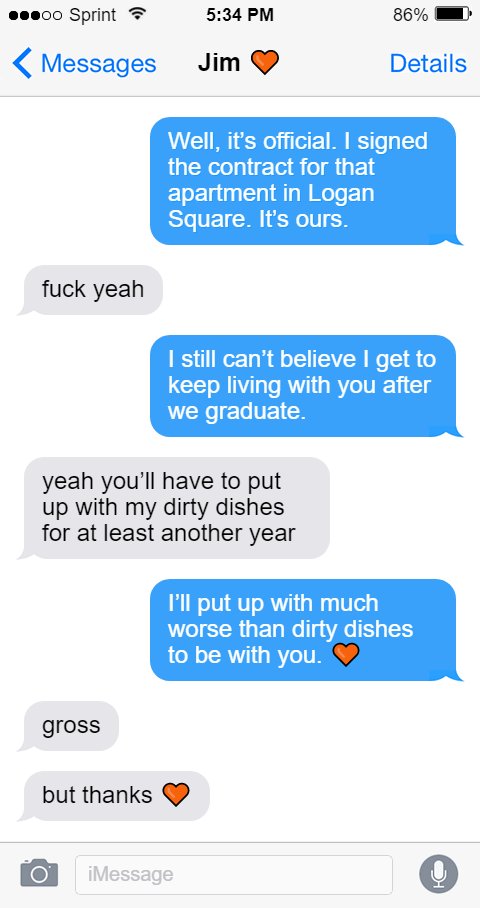 Oluwande: Well, it’s official. I signed the contract for that apartment in Logan Square. It’s ours.  Jim: fuck yeah  Oluwande: I still can’t believe I get to keep living with you after we graduate.  Jim: yeah you’ll have to put up with my dirty dishes for at least another year  Oluwande: I’ll put up with much worse than dirty dishes to be with you. 🧡  Jim: gross  but thanks 🧡