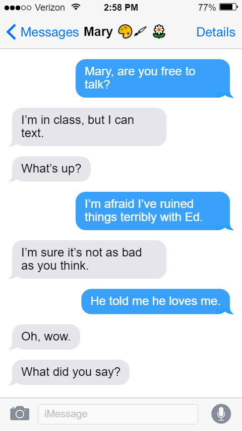 Stede: Mary, are you free to talk?  Mary: I’m in class, but I can text.  What’s up?  Stede: I’m afraid I’ve ruined things terribly with Ed.  Mary: I’m sure it’s not as bad as you think.  Stede: He told me he loves me.  Mary: Oh, wow.  What did you say?