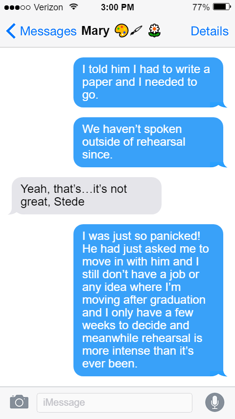 Stede: I told him I had to write a paper and I needed to go.  We haven’t spoken outside of rehearsal since.  Mary: Yeah, that’s…it’s not great, Stede.  Stede: I was just so panicked! He had just asked me to move in with him and I still don’t have a job or any idea where I’m moving after graduation and I only have a few weeks to decide and meanwhile rehearsal is more intense than it’s ever been.