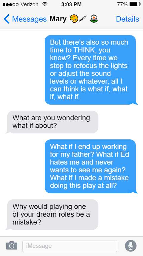 But there’s also so much time to THINK, you know? Every time we stop to refocus the lights or adjust the sound levels or whatever, all I can think is what if, what if, what if.  Mary: What are you wondering what if about?  Stede: What if I end up working for my father? What if Ed hates me and never wants to see me again? What if I made a mistake doing this play at all?  Mary: Why would playing one of your dream roles be a mistake?