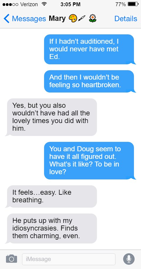 Stede: If I hadn’t auditioned, I would never have met Ed.  And then I wouldn’t be feeling so heartbroken.  Mary: Yes, but you also wouldn’t have had all the lovely times you did with him.  Stede: You and Doug seem to have it all figured out. What’s it like? To be in love?  Mary: It feels…easy. Like breathing.  He puts up with my idiosyncrasies. Finds them charming, even.