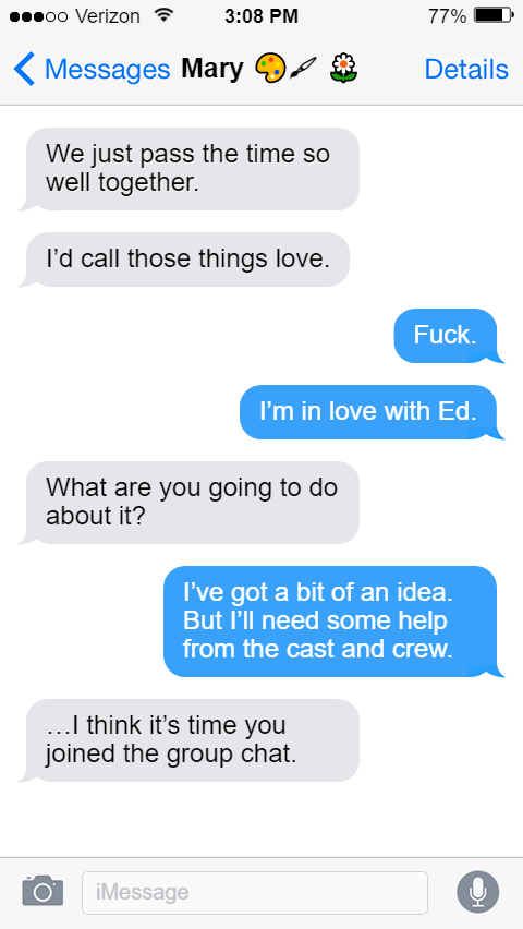We just pass the time so well together.  I’d call those things love.  Stede: Fuck.  I’m in love with Ed.  Mary: What are you going to do about it?  Stede: I’ve got a bit of an idea. But I’ll need some help from the cast and crew.  Mary: …I think it’s time you joined the group chat.