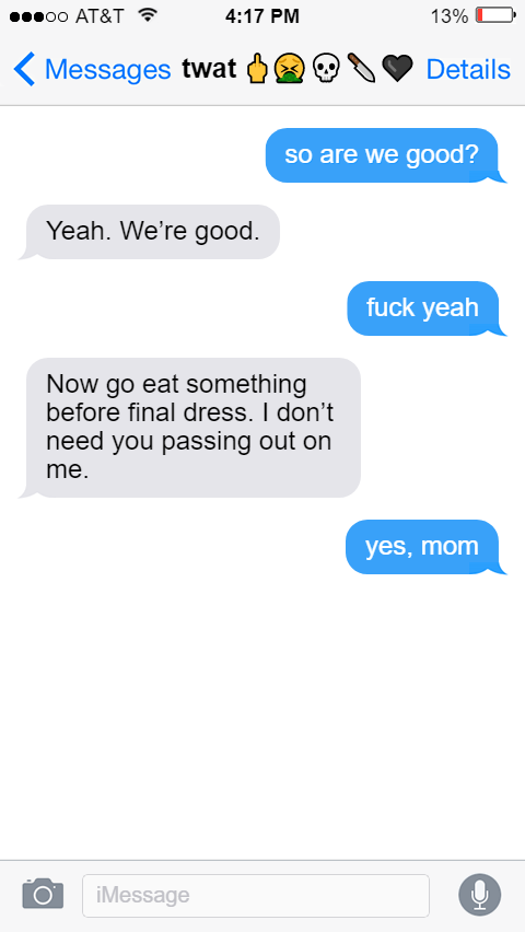 Ed: so are we good?  Izzy: Yeah. We’re good.  Ed: fuck yeah  Izzy: Now go eat something before final dress. I don’t need you passing out on me.  Ed: yes, mom