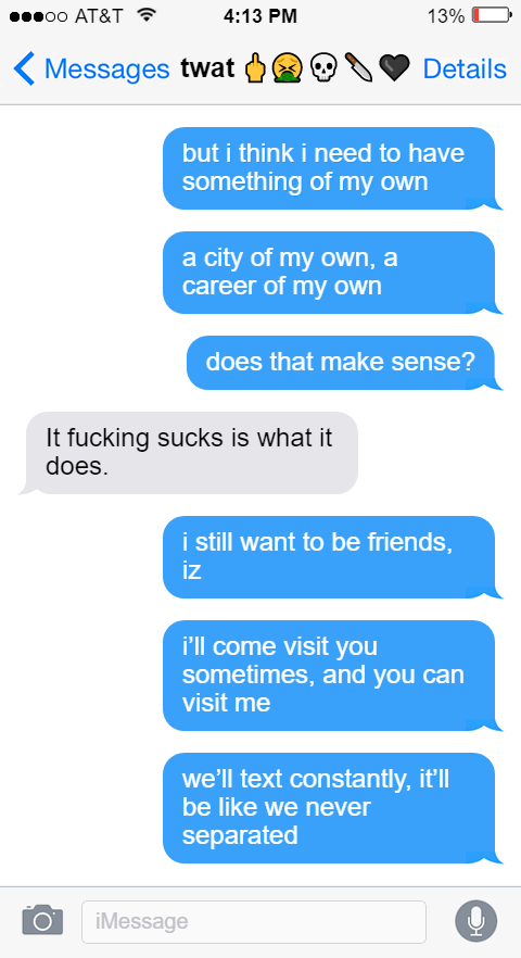 but i think i need to have something of my own  a city of my own, a career of my own  does that make sense?  Izzy: It fucking sucks is what it does.  Ed: i still want to be friends, iz  i’ll come visit you sometimes, and you can visit me  we’ll text constantly, it’ll be like we never separated