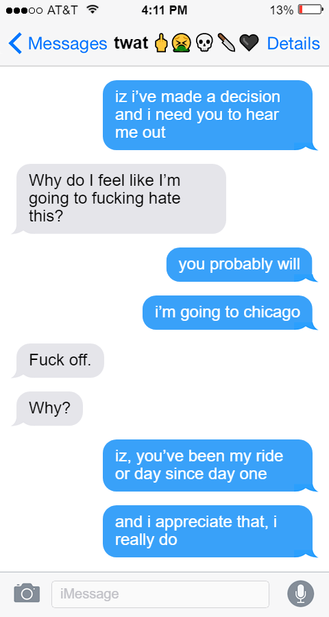 Ed: iz i’ve made a decision and i need you to hear me out  Izzy: Why do I feel like I’m going to fucking hate this?  Ed: you probably will  i’m going to chicago  Izzy: Fuck off.  Why?  Ed: iz, you’ve been my ride or day since day one  and i appreciate that, i really do
