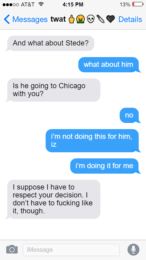 Izzy: And what about Stede?  Ed: what about him  Izzy: Is he going to Chicago with you?  Ed: no  i’m not doing this for him, iz  i’m doing it for me  Izzy: I suppose I have to respect your decision. I don’t have to fucking like it, though.