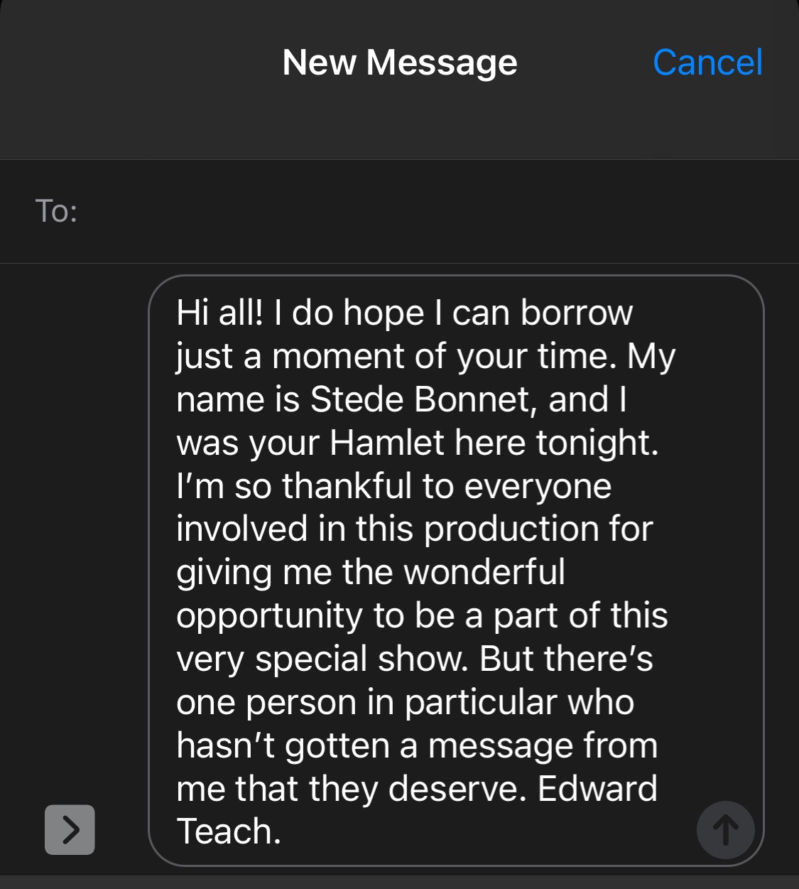 Hi, all! I do hope I can borrow just a moment of your time. My name is Stede Bonnet, and I was your Hamlet here tonight. I’m so thankful to everyone involved in this production for giving me the wonderful opportunity to be a part of this very special show. But there’s one person in particular who hasn’t gotten a message from me that they deserve. Edward Teach.