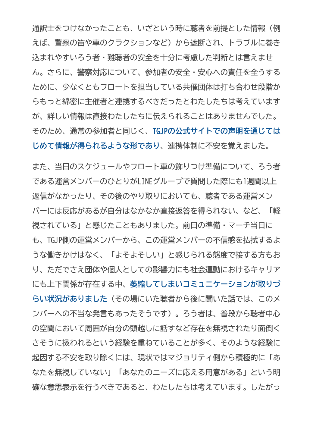 通訳士をつけなかったことも、いざという時に聴者を前提とした情報（例えば、警察の笛や車のクラクションなど）から遮断され、トラブルに巻き込まれやすいろう者・難聴者の安全を十分に考慮した判断とは言えません。さらに、警察対応について、参加者の安全・安心への責任を全うするために、少なくともフロートを担当している共催団体は打ち合わせ段階からもっと綿密に主催者と連携するべきだったとわたしたちは考えていますが、詳しい情報は直接わたしたちに伝えられることはありませんでした。そのため、通常の参加者と同じく、TGJPの公式サイトでの声明を通じてはじめて情報が得られるような形であり、連携体制に不安を覚えました。
また、当日のスケジュールやフロート車の飾りつけ準備について、ろう者である運営メンバーのひとりがLINEグループで質問した際にも1週間以上返信がなかったり、その後のやり取りにおいても、聴者である運営メンバーには反応があるが自分はなかなか直接返答を得られない、など、「軽視されている」と感じたこともありました。前日の準備・マーチ当日にも、TGJP側の運営メンバーから、この運営メンバーの不信感を払拭するような働きかけはなく、「よそよそしい」と感じられる態度で接する方もおり、ただでさえ団体や個人としての影響力にも社会運動におけるキャリアにも上下関係が存在する中、萎縮してしまいコミュニケーションが取りづらい状況がありました（その場にいた聴者から後に聞いた話では、このメンバーへの不当な発言もあったそうです）。ろう者は、普段から聴者中心の空間において周囲が自分の頭越しに話すなど存在を無視されたり面倒くさそうに扱われるという経験を重ねていることが多く、そのような経験に起因する不安を取り除くには、現状ではマジョリティ側から積極的に「あなたを無視していない」「あなたのニーズに応える用意がある」という明確な意思表示を行うべきであると、わたしたちは考えています。したがっ