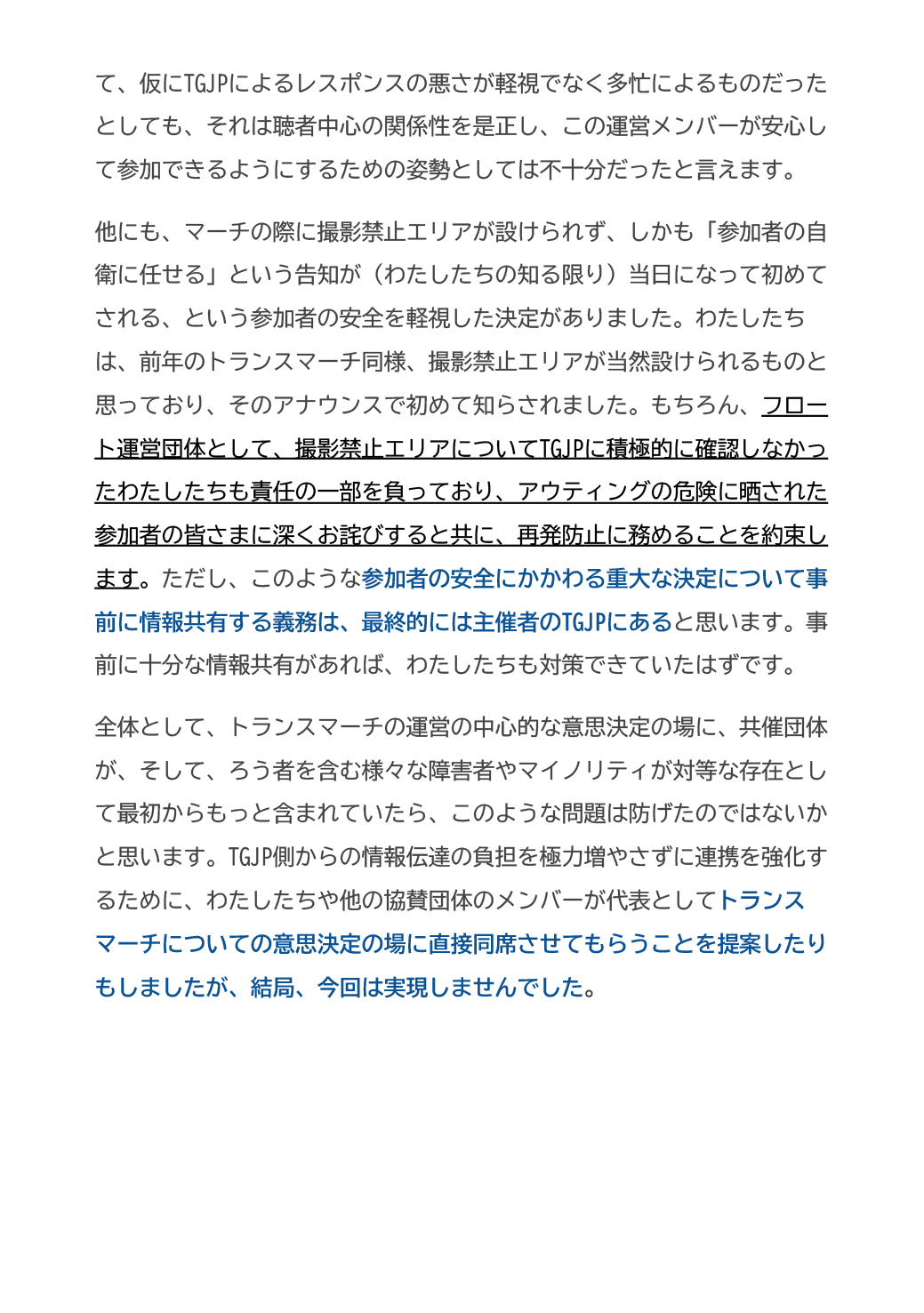 て、仮にTGJPによるレスポンスの悪さが軽視でなく多忙によるものだったとしても、それは聴者中心の関係性を是正し、この運営メンバーが安心して参加できるようにするための姿勢としては不十分だったと言えます。
他にも、マーチの際に撮影禁止エリアが設けられず、しかも「参加者の自衛に任せる」という告知が（わたしたちの知る限り）当日になって初めてされる、という参加者の安全を軽視した決定がありました。わたしたちは、前年のトランスマーチ同様、撮影禁止エリアが当然設けられるものと思っており、そのアナウンスで初めて知らされました。もちろん、フロート運営団体として、撮影禁止エリアについてTGJPに積極的に確認しなかったわたしたちも責任の一部を負っており、アウティングの危険に晒された参加者の皆さまに深くお詫びすると共に、再発防止に務めることを約束します。ただし、このような参加者の安全にかかわる重大な決定について事前に情報共有する義務は、最終的には主催者のTGJPにあると思います。事前に十分な情報共有があれば、わたしたちも対策できていたはずです。
全体として、トランスマーチの運営の中心的な意思決定の場に、共催団体が、そして、ろう者を含む様々な障害者やマイノリティが対等な存在として最初からもっと含まれていたら、このような問題は防げたのではないかと思います。TGJP側からの情報伝達の負担を極力増やさずに連携を強化するために、わたしたちや他の協賛団体のメンバーが代表としてトランスマーチについての意思決定の場に直接同席させてもらうことを提案したりもしましたが、結局、今回は実現しませんでした。