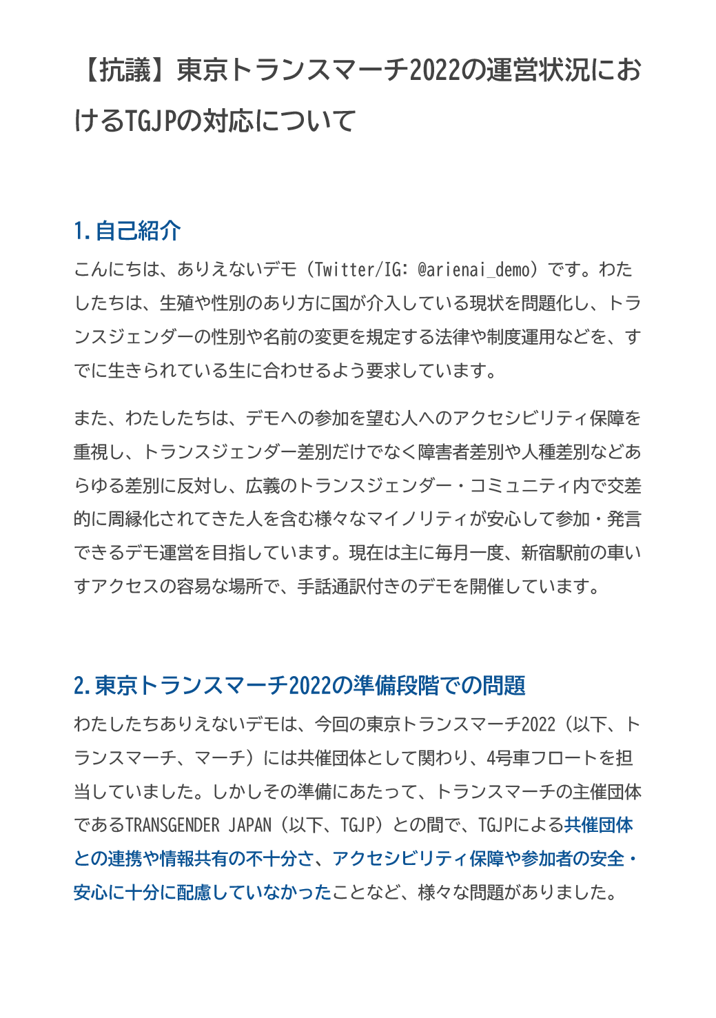 【抗議】東京トランスマーチ2022の運営状況におけるTGJPの対応について

1.自己紹介
こんにちは、ありえないデモ（Twitter/IG: @arienai_demo）です。わたしたちは、生殖や性別のあり方に国が介入している現状を問題化し、トランスジェンダーの性別や名前の変更を規定する法律や制度運用などを、すでに生きられている生に合わせるよう要求しています。
また、わたしたちは、デモへの参加を望む人へのアクセシビリティ保障を重視し、トランスジェンダー差別だけでなく障害者差別や人種差別などあらゆる差別に反対し、広義のトランスジェンダー・コミュニティ内で交差的に周縁化されてきた人を含む様々なマイノリティが安心して参加・発言できるデモ運営を目指しています。現在は主に毎月一度、新宿駅前の車いすアクセスの容易な場所で、手話通訳付きのデモを開催しています。

2.東京トランスマーチ2022の準備段階での問題
わたしたちありえないデモは、今回の東京トランスマーチ2022（以下、トランスマーチ、マーチ）には共催団体として関わり、4号車フロートを担当していました。しかしその準備にあたって、トランスマーチの主催団体であるTRANSGENDER JAPAN（以下、TGJP）との間で、TGJPによる共催団体との連携や情報共有の不十分さ、アクセシビリティ保障や参加者の安全・安心に十分に配慮していなかったことなど、様々な問題がありました。