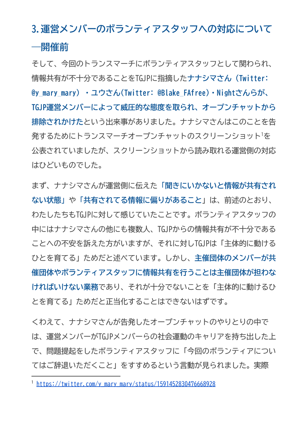 3.運営メンバーのボランティアスタッフへの対応について―開催前
そして、今回のトランスマーチにボランティアスタッフとして関わられ、情報共有が不十分であることをTGJPに指摘したナナシマさん（Twitter: @y_mary_mary）・ユウさん(Twitter: @Blake_FAfree)・Nightさんらが、TGJP運営メンバーによって威圧的な態度を取られ、オープンチャットから排除されかけたという出来事がありました。ナナシマさんはこのことを告発するためにトランスマーチオープンチャットのスクリーンショットを公表されていましたが、スクリーンショットから読み取れる運営側の対応はひどいものでした。
まず、ナナシマさんが運営側に伝えた「聞きにいかないと情報が共有されない状態」や「共有されてる情報に偏りがあること」は、前述のとおり、わたしたちもTGJPに対して感じていたことです。ボランティアスタッフの中にはナナシマさんの他にも複数人、TGJPからの情報共有が不十分であることへの不安を訴えた方がいますが、それに対しTGJPは「主体的に動けるひとを育てる」ためだと述べています。しかし、主催団体のメンバーが共催団体やボランティアスタッフに情報共有を行うことは主催団体が担わなければいけない業務であり、それが十分でないことを「主体的に動けるひとを育てる」ためだと正当化することはできないはずです。
くわえて、ナナシマさんが告発したオープンチャットのやりとりの中では、運営メンバーがTGJPメンバーらの社会運動のキャリアを持ち出した上で、問題提起をしたボランティアスタッフに「今回のボランティアについてはご辞退いただくこと」をすすめるという言動が見られました。実際